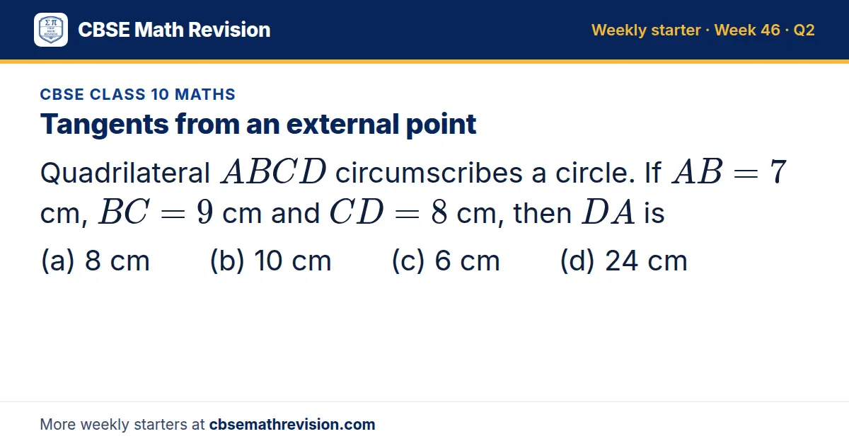 CBSE Class 10 Maths starter question on Tangents from an external point: Quadrilateral ABCD circumscribes a circle. If AB = 7 cm, BC = 9 cm and CD = 8 cm, then DA is (a) 8 cm (b) 10 cm (c) 6 cm (d) 24 cm